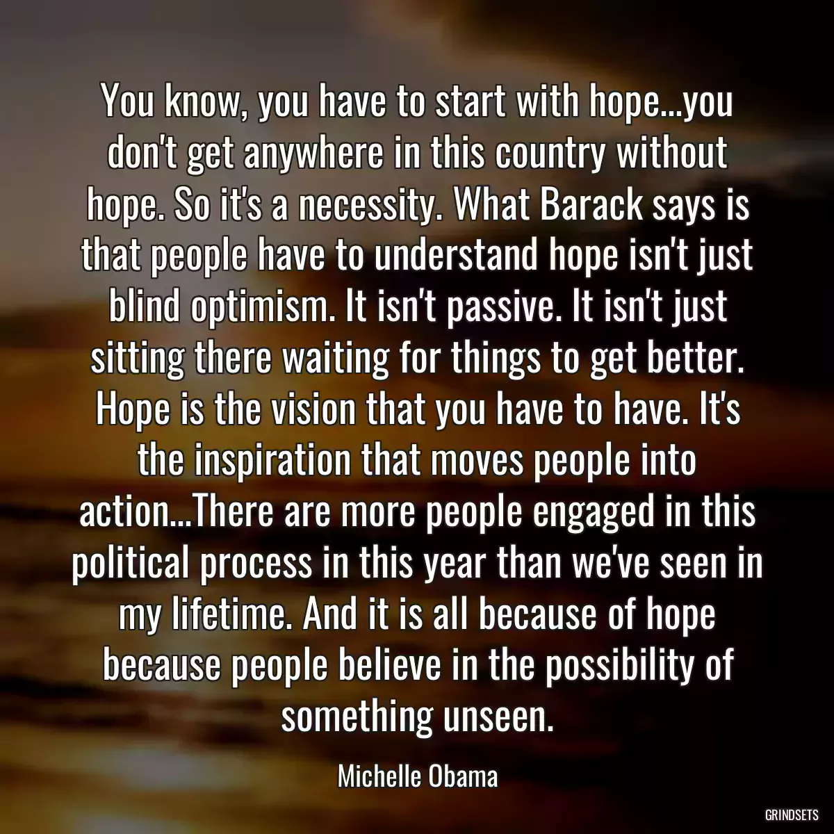 You know, you have to start with hope...you don\'t get anywhere in this country without hope. So it\'s a necessity. What Barack says is that people have to understand hope isn\'t just blind optimism. It isn\'t passive. It isn\'t just sitting there waiting for things to get better. Hope is the vision that you have to have. It\'s the inspiration that moves people into action...There are more people engaged in this political process in this year than we\'ve seen in my lifetime. And it is all because of hope because people believe in the possibility of something unseen.