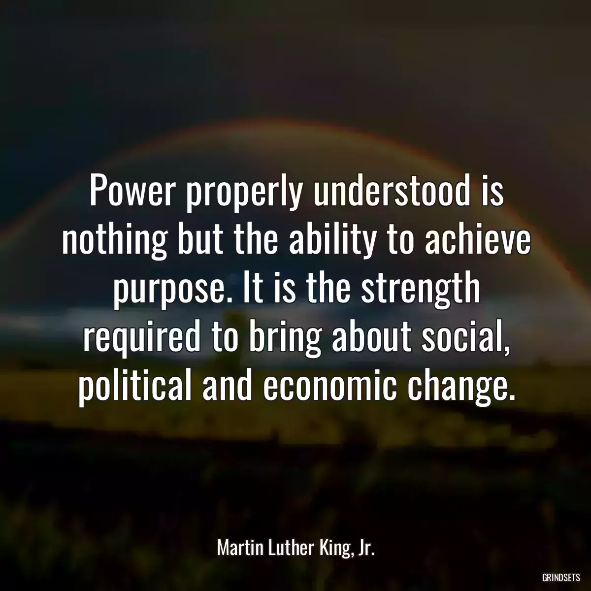 Power properly understood is nothing but the ability to achieve purpose. It is the strength required to bring about social, political and economic change.