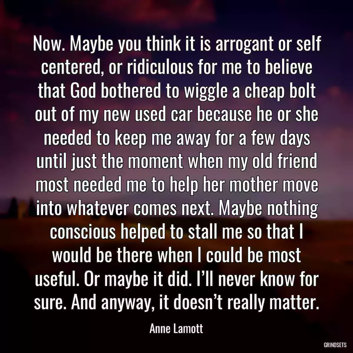 Now. Maybe you think it is arrogant or self centered, or ridiculous for me to believe that God bothered to wiggle a cheap bolt out of my new used car because he or she needed to keep me away for a few days until just the moment when my old friend most needed me to help her mother move into whatever comes next. Maybe nothing conscious helped to stall me so that I would be there when I could be most useful. Or maybe it did. I’ll never know for sure. And anyway, it doesn’t really matter.