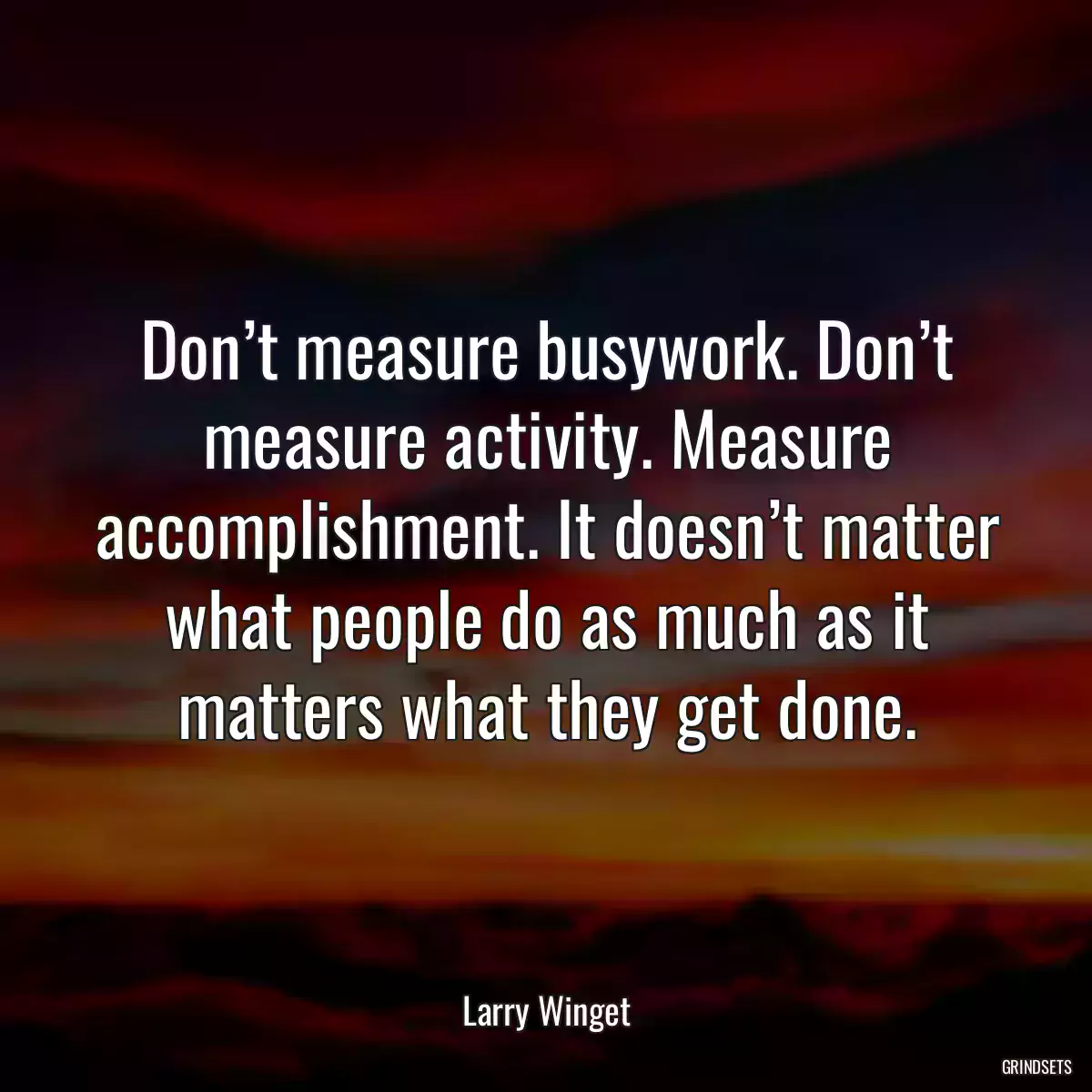 Don’t measure busywork. Don’t measure activity. Measure accomplishment. It doesn’t matter what people do as much as it matters what they get done.