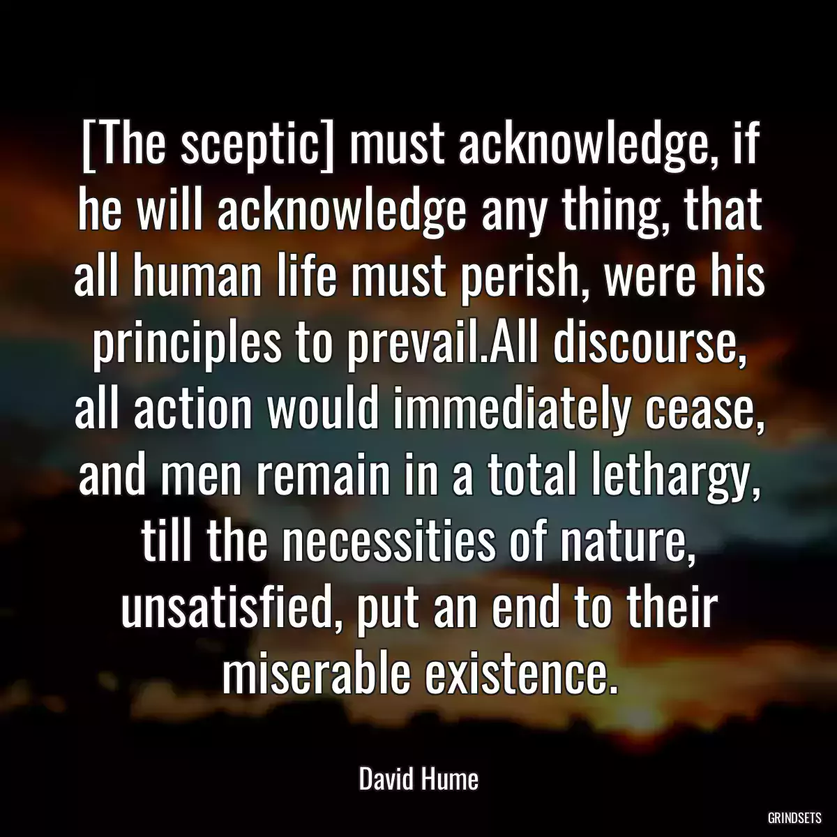 [The sceptic] must acknowledge, if he will acknowledge any thing, that all human life must perish, were his principles to prevail.All discourse, all action would immediately cease, and men remain in a total lethargy, till the necessities of nature, unsatisfied, put an end to their miserable existence.