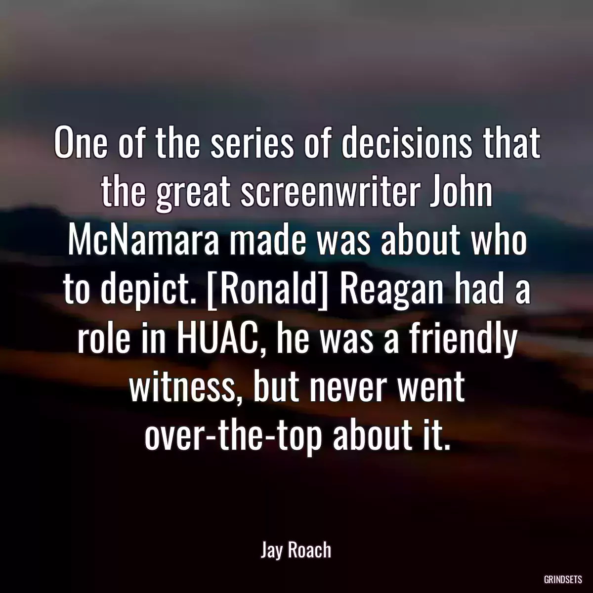 One of the series of decisions that the great screenwriter John McNamara made was about who to depict. [Ronald] Reagan had a role in HUAC, he was a friendly witness, but never went over-the-top about it.