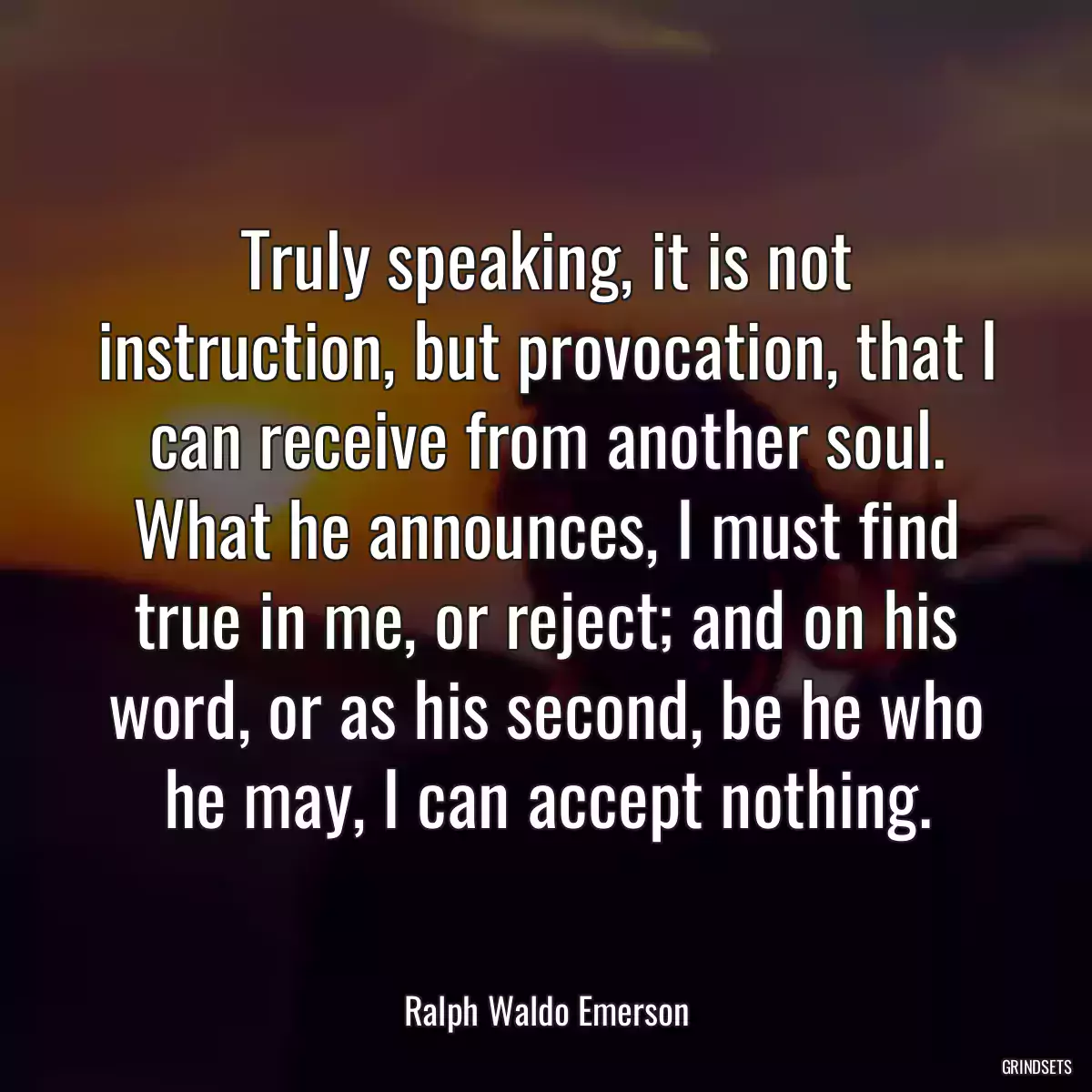 Truly speaking, it is not instruction, but provocation, that I can receive from another soul. What he announces, I must find true in me, or reject; and on his word, or as his second, be he who he may, I can accept nothing.