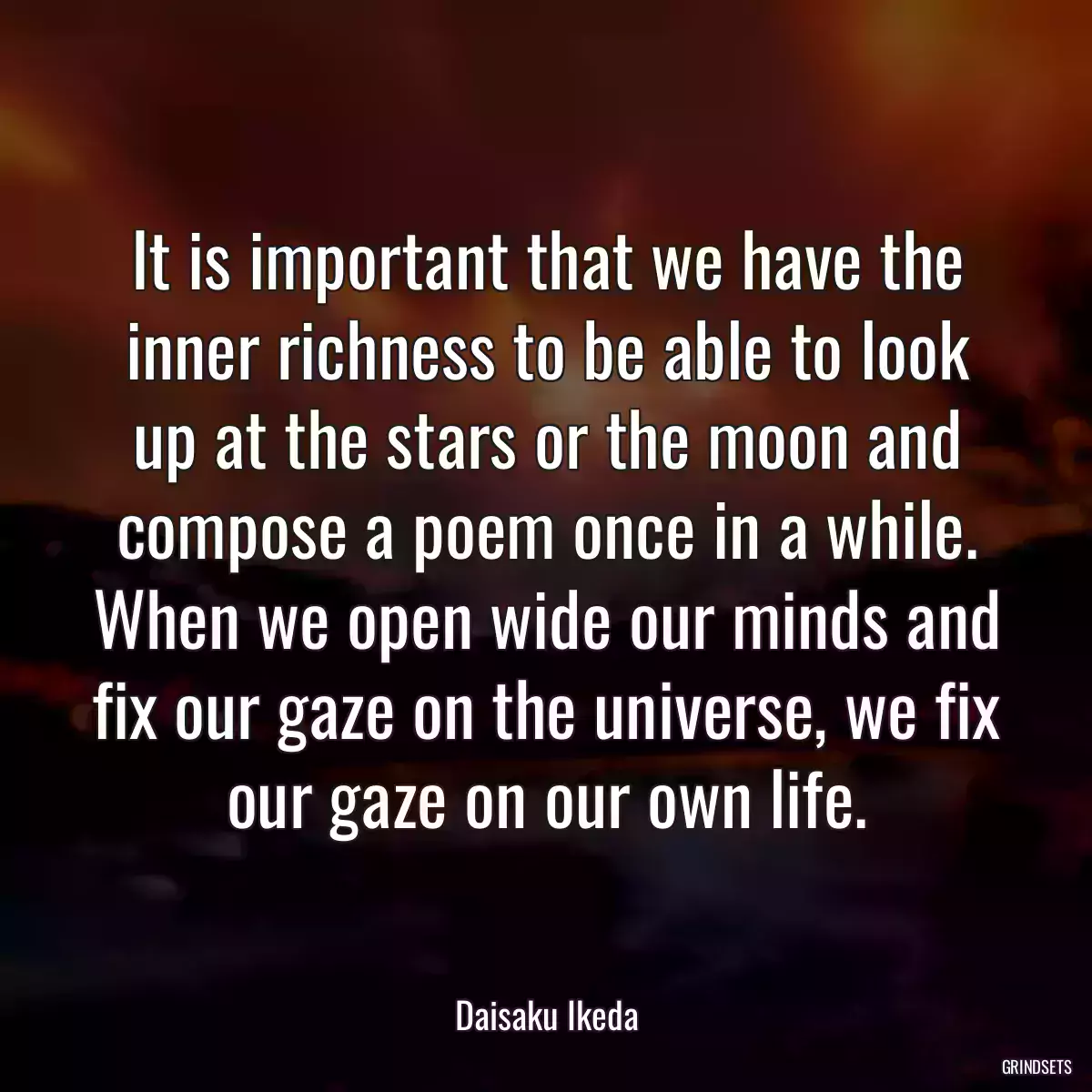 It is important that we have the inner richness to be able to look up at the stars or the moon and compose a poem once in a while. When we open wide our minds and fix our gaze on the universe, we fix our gaze on our own life.