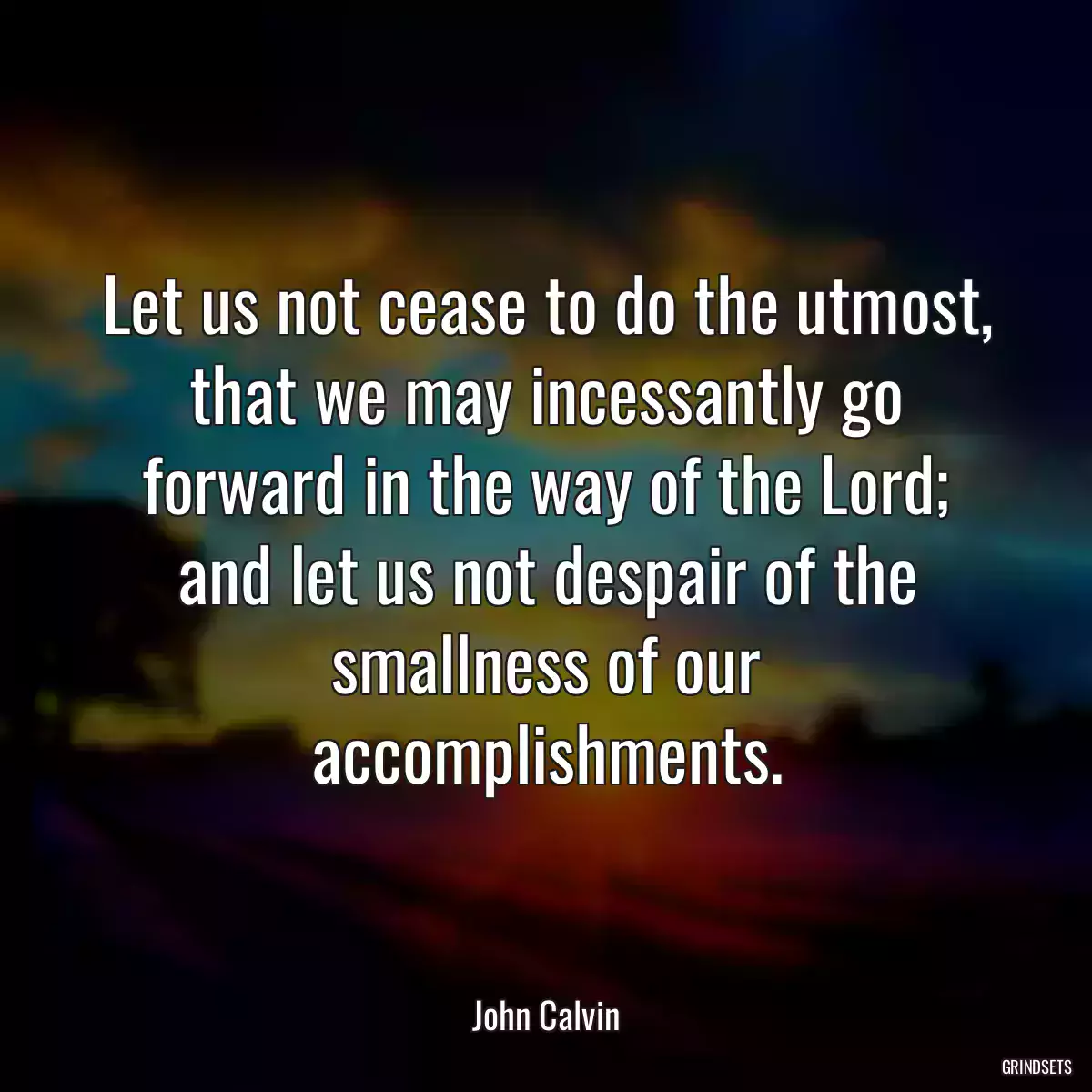 Let us not cease to do the utmost, that we may incessantly go forward in the way of the Lord; and let us not despair of the smallness of our accomplishments.