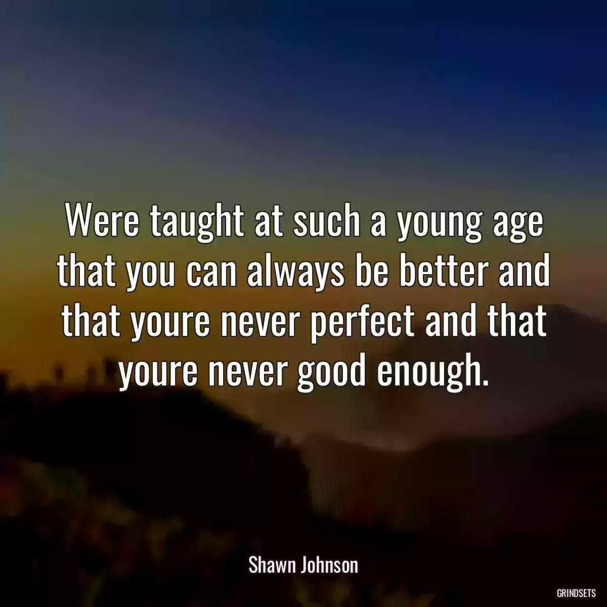 Were taught at such a young age that you can always be better and that youre never perfect and that youre never good enough.