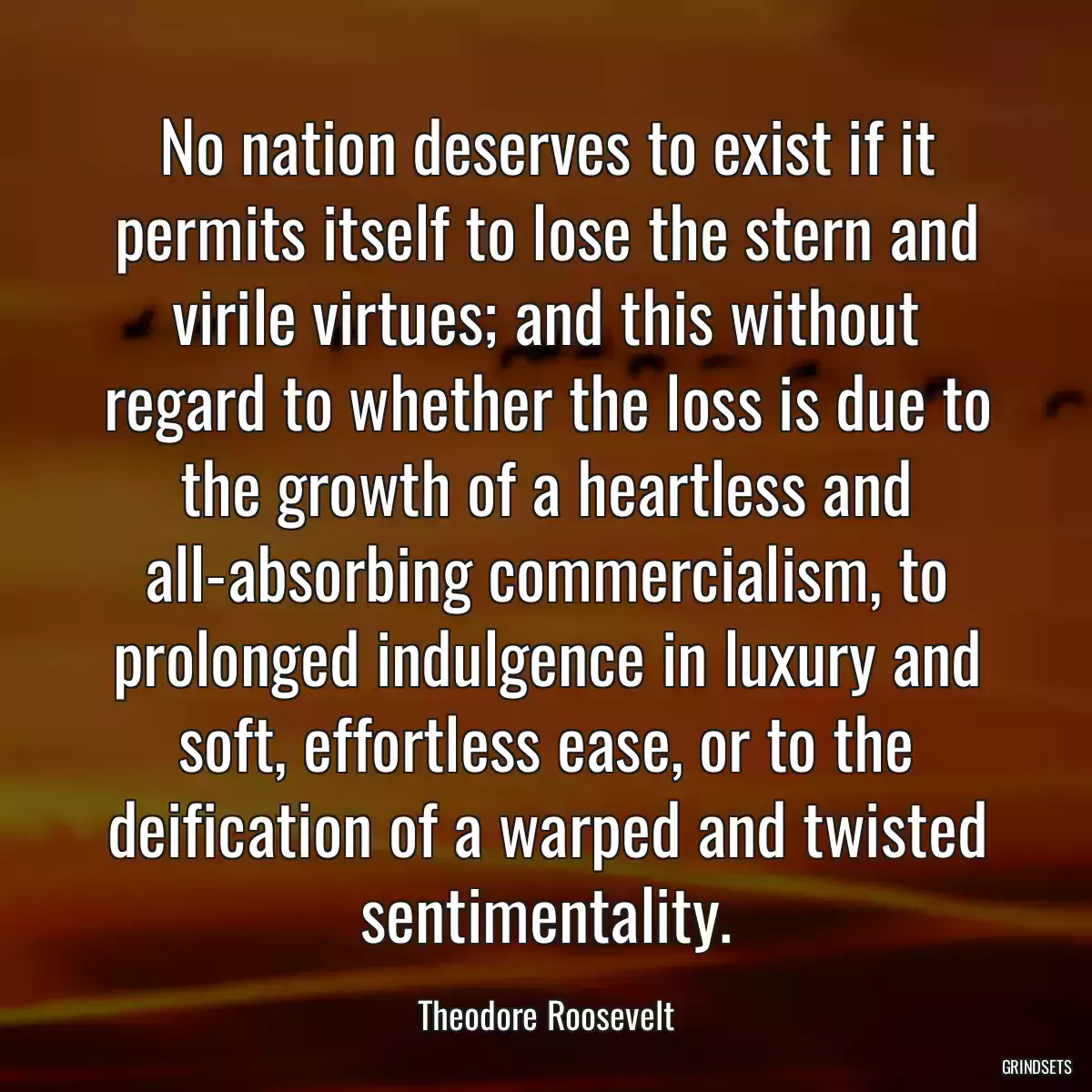 No nation deserves to exist if it permits itself to lose the stern and virile virtues; and this without regard to whether the loss is due to the growth of a heartless and all-absorbing commercialism, to prolonged indulgence in luxury and soft, effortless ease, or to the deification of a warped and twisted sentimentality.