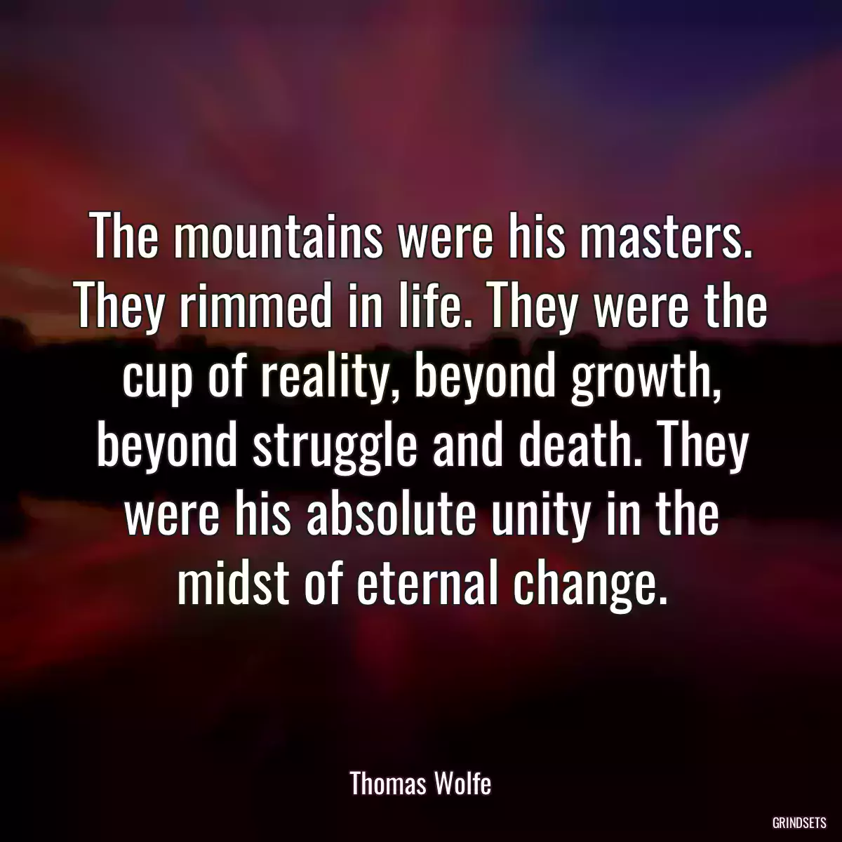 The mountains were his masters. They rimmed in life. They were the cup of reality, beyond growth, beyond struggle and death. They were his absolute unity in the midst of eternal change.