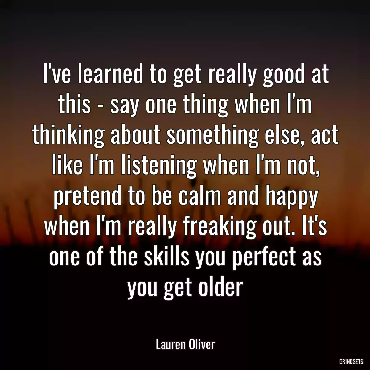 I\'ve learned to get really good at this - say one thing when I\'m thinking about something else, act like I\'m listening when I\'m not, pretend to be calm and happy when I\'m really freaking out. It\'s one of the skills you perfect as you get older