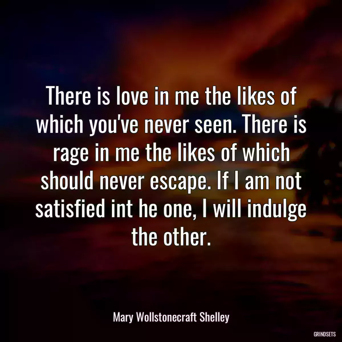 There is love in me the likes of which you\'ve never seen. There is rage in me the likes of which should never escape. If I am not satisfied int he one, I will indulge the other.