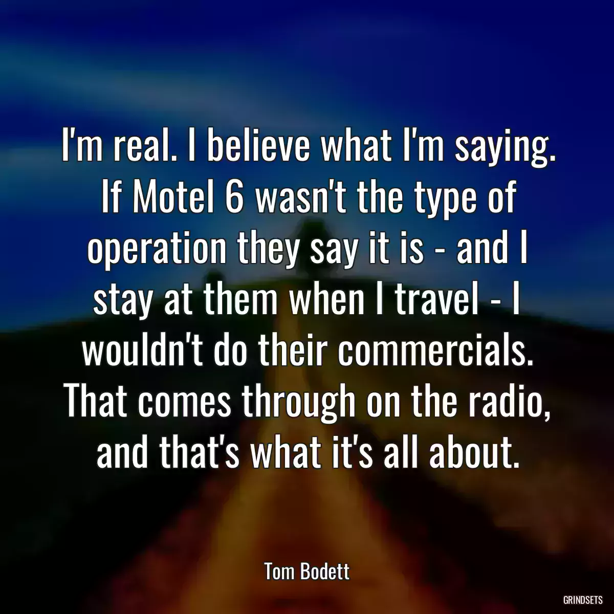 I\'m real. I believe what I\'m saying. If Motel 6 wasn\'t the type of operation they say it is - and I stay at them when I travel - I wouldn\'t do their commercials. That comes through on the radio, and that\'s what it\'s all about.