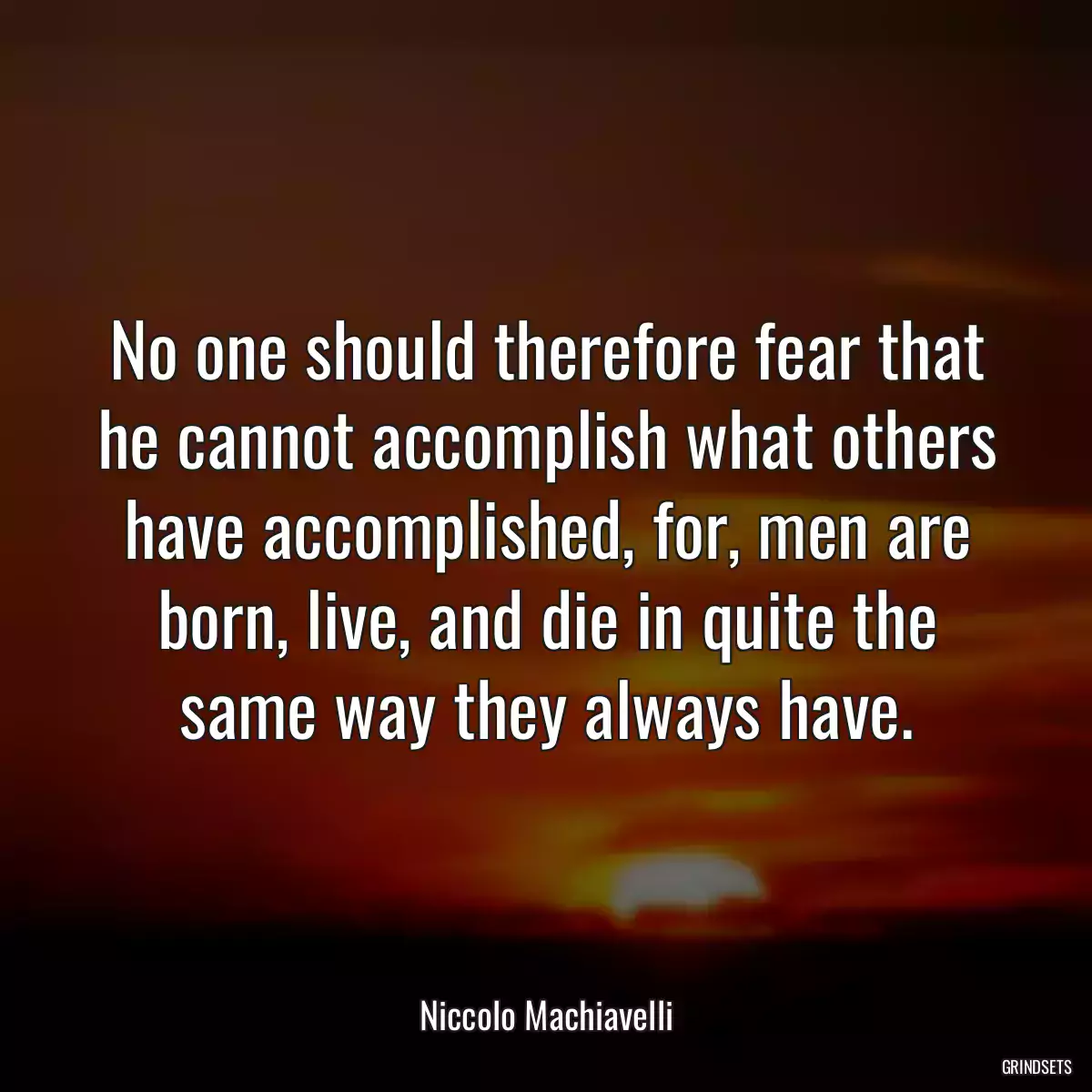 No one should therefore fear that he cannot accomplish what others have accomplished, for, men are born, live, and die in quite the same way they always have.