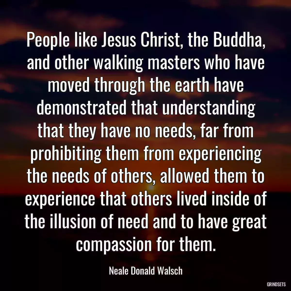 People like Jesus Christ, the Buddha, and other walking masters who have moved through the earth have demonstrated that understanding that they have no needs, far from prohibiting them from experiencing the needs of others, allowed them to experience that others lived inside of the illusion of need and to have great compassion for them.