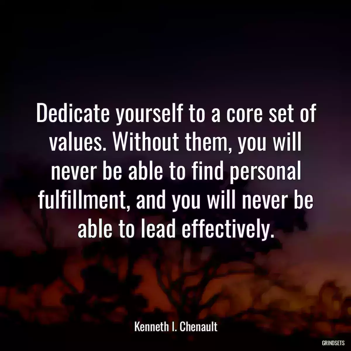 Dedicate yourself to a core set of values. Without them, you will never be able to find personal fulfillment, and you will never be able to lead effectively.