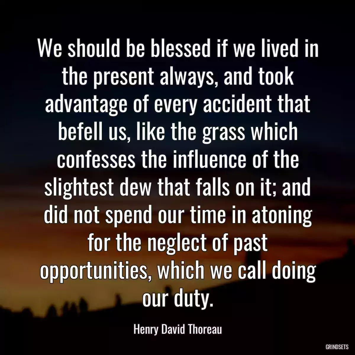 We should be blessed if we lived in the present always, and took advantage of every accident that befell us, like the grass which confesses the influence of the slightest dew that falls on it; and did not spend our time in atoning for the neglect of past opportunities, which we call doing our duty.