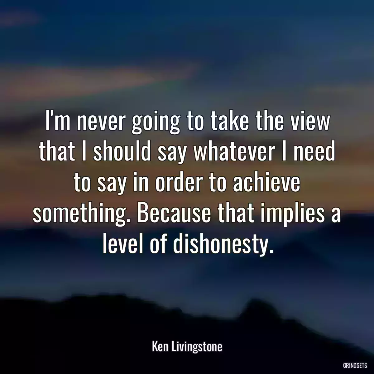 I\'m never going to take the view that I should say whatever I need to say in order to achieve something. Because that implies a level of dishonesty.