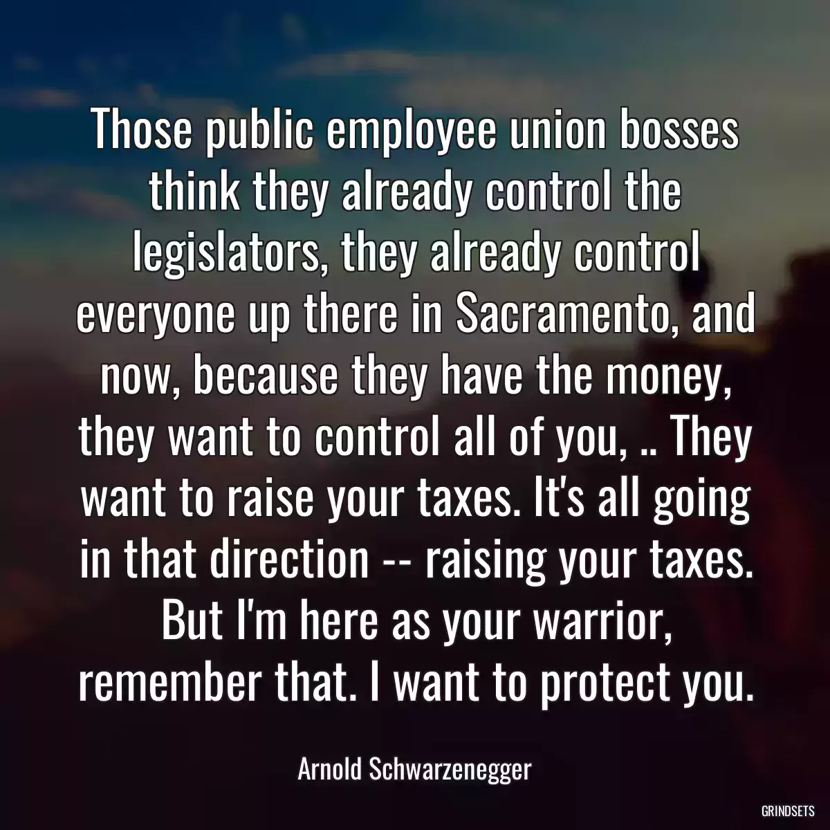 Those public employee union bosses think they already control the legislators, they already control everyone up there in Sacramento, and now, because they have the money, they want to control all of you, .. They want to raise your taxes. It\'s all going in that direction -- raising your taxes. But I\'m here as your warrior, remember that. I want to protect you.