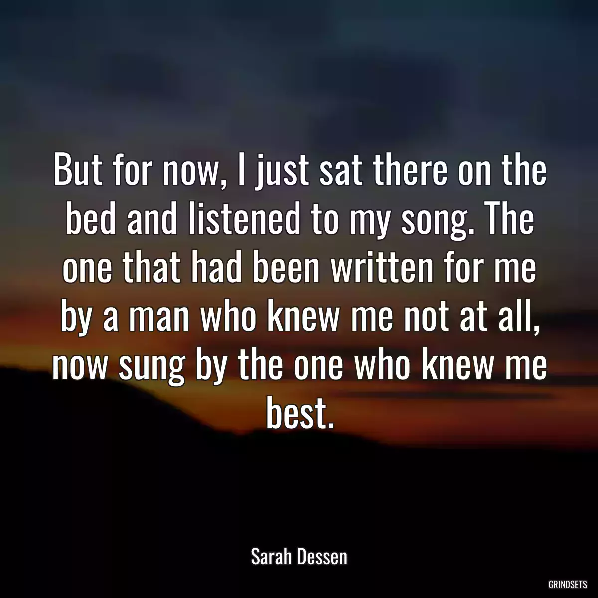 But for now, I just sat there on the bed and listened to my song. The one that had been written for me by a man who knew me not at all, now sung by the one who knew me best.