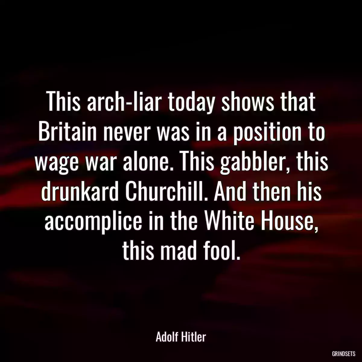 This arch-liar today shows that Britain never was in a position to wage war alone. This gabbler, this drunkard Churchill. And then his accomplice in the White House, this mad fool.