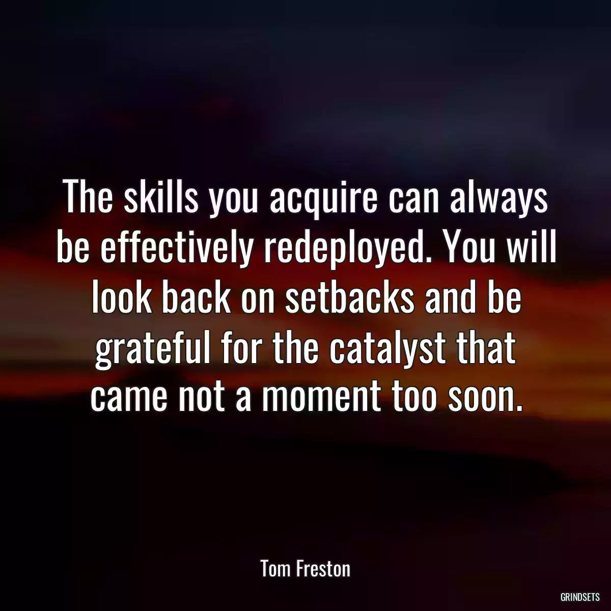 The skills you acquire can always be effectively redeployed. You will look back on setbacks and be grateful for the catalyst that came not a moment too soon.