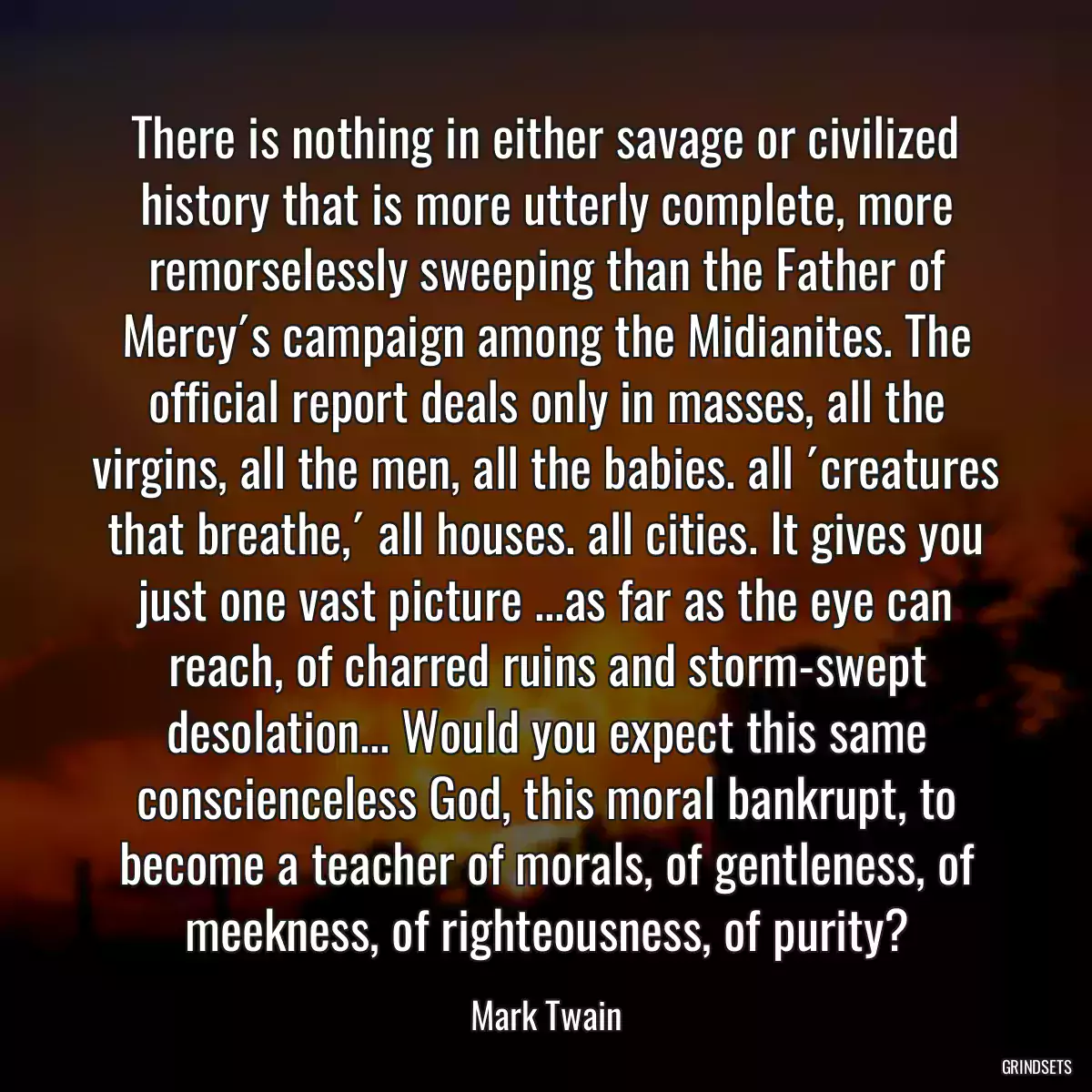 There is nothing in either savage or civilized history that is more utterly complete, more remorselessly sweeping than the Father of Mercy´s campaign among the Midianites. The official report deals only in masses, all the virgins, all the men, all the babies. all ´creatures that breathe,´ all houses. all cities. It gives you just one vast picture ...as far as the eye can reach, of charred ruins and storm-swept desolation... Would you expect this same conscienceless God, this moral bankrupt, to become a teacher of morals, of gentleness, of meekness, of righteousness, of purity?