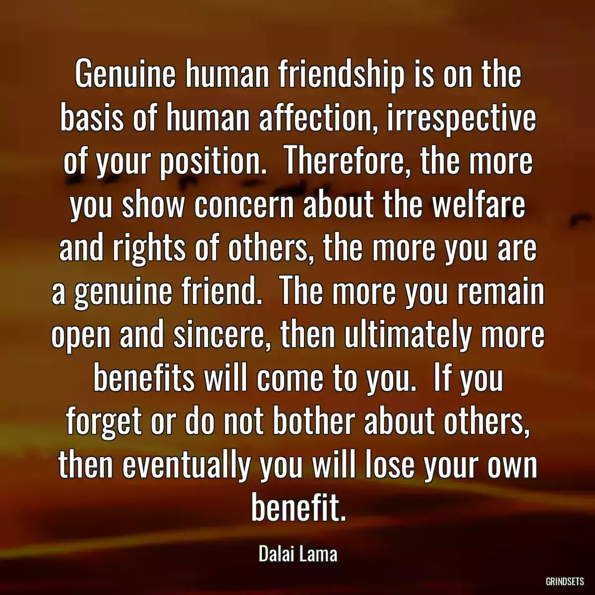 Genuine human friendship is on the basis of human affection, irrespective of your position.  Therefore, the more you show concern about the welfare and rights of others, the more you are a genuine friend.  The more you remain open and sincere, then ultimately more benefits will come to you.  If you forget or do not bother about others, then eventually you will lose your own benefit.