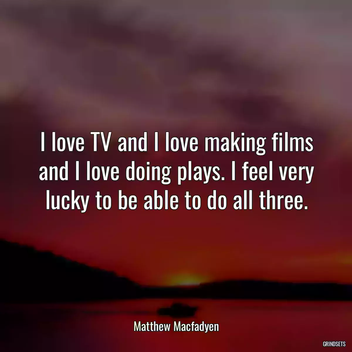 I love TV and I love making films and I love doing plays. I feel very lucky to be able to do all three.