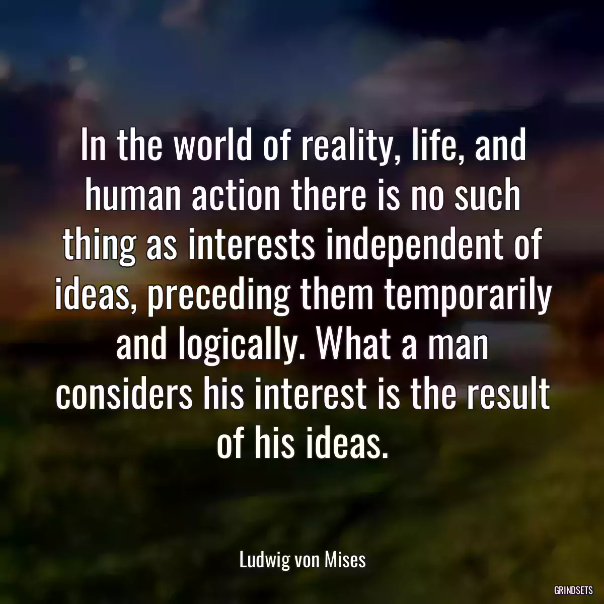 In the world of reality, life, and human action there is no such thing as interests independent of ideas, preceding them temporarily and logically. What a man considers his interest is the result of his ideas.