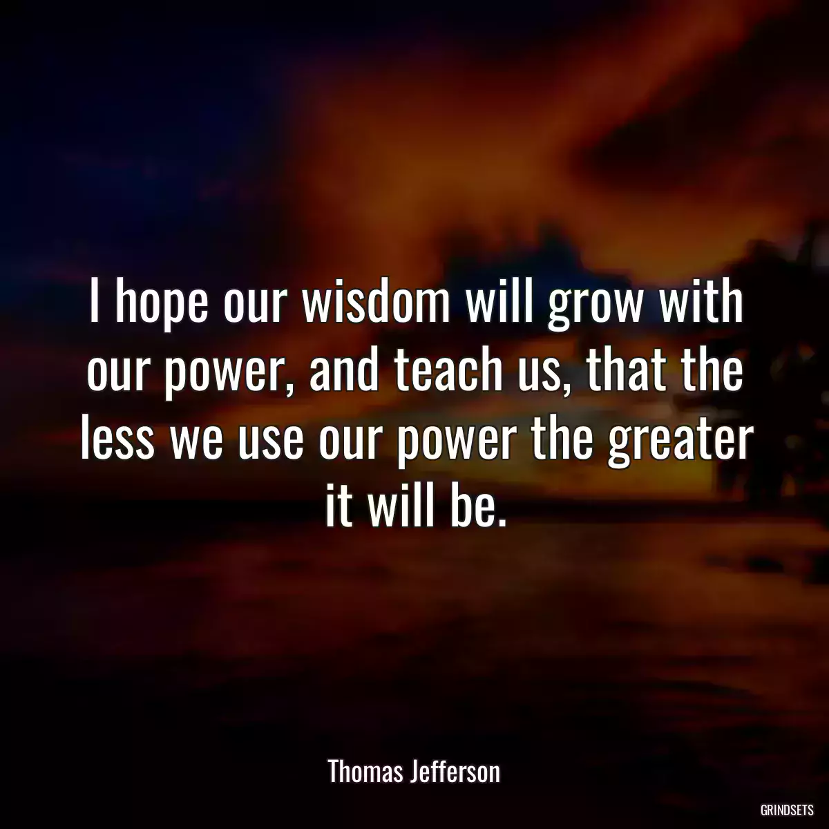 I hope our wisdom will grow with our power, and teach us, that the less we use our power the greater it will be.