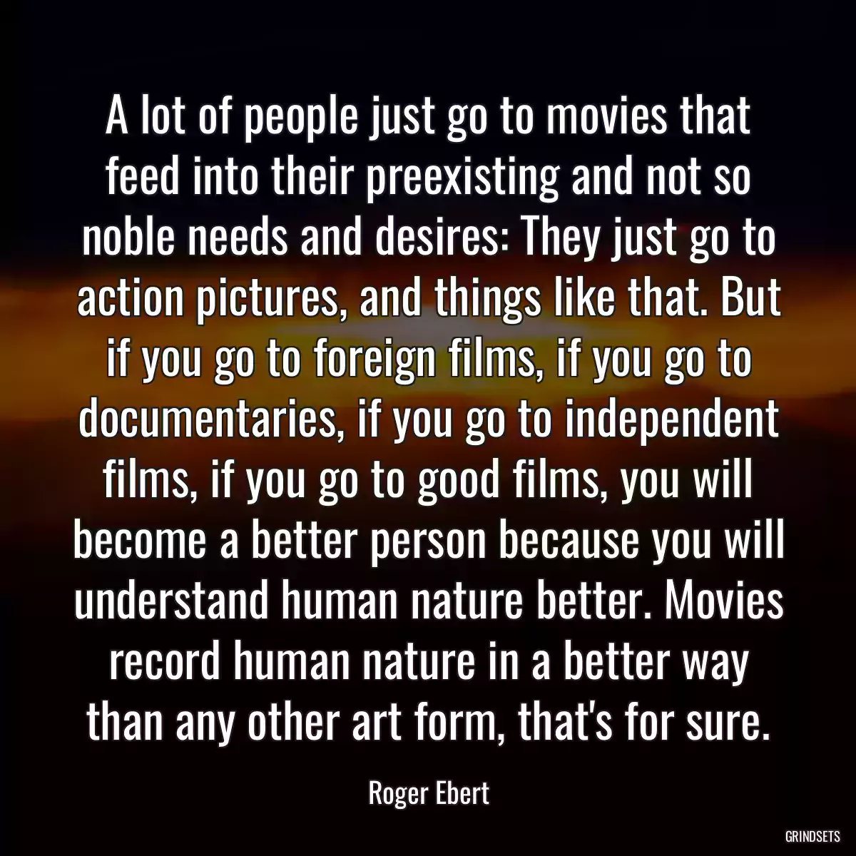 A lot of people just go to movies that feed into their preexisting and not so noble needs and desires: They just go to action pictures, and things like that. But if you go to foreign films, if you go to documentaries, if you go to independent films, if you go to good films, you will become a better person because you will understand human nature better. Movies record human nature in a better way than any other art form, that\'s for sure.