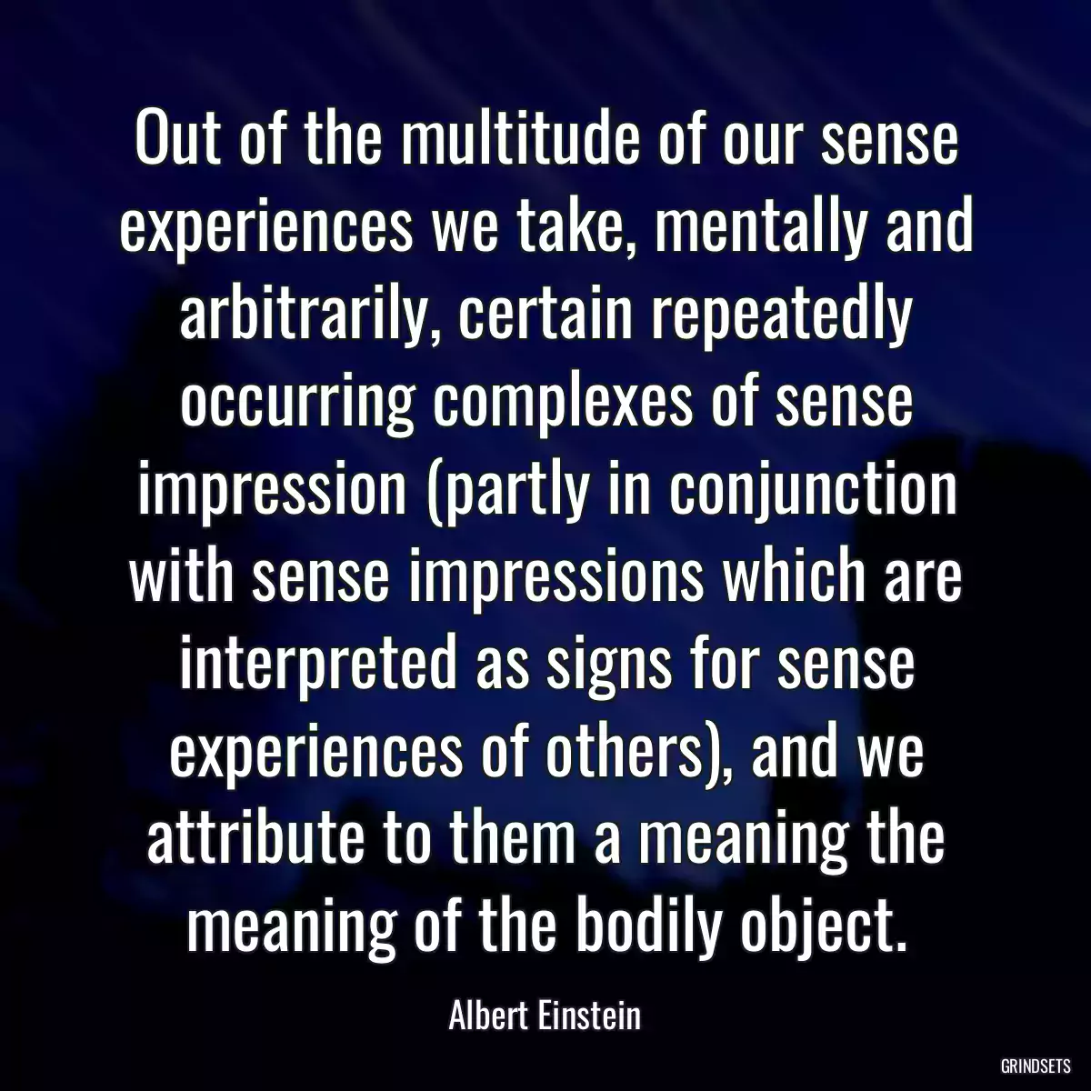 Out of the multitude of our sense experiences we take, mentally and arbitrarily, certain repeatedly occurring complexes of sense impression (partly in conjunction with sense impressions which are interpreted as signs for sense experiences of others), and we attribute to them a meaning the meaning of the bodily object.