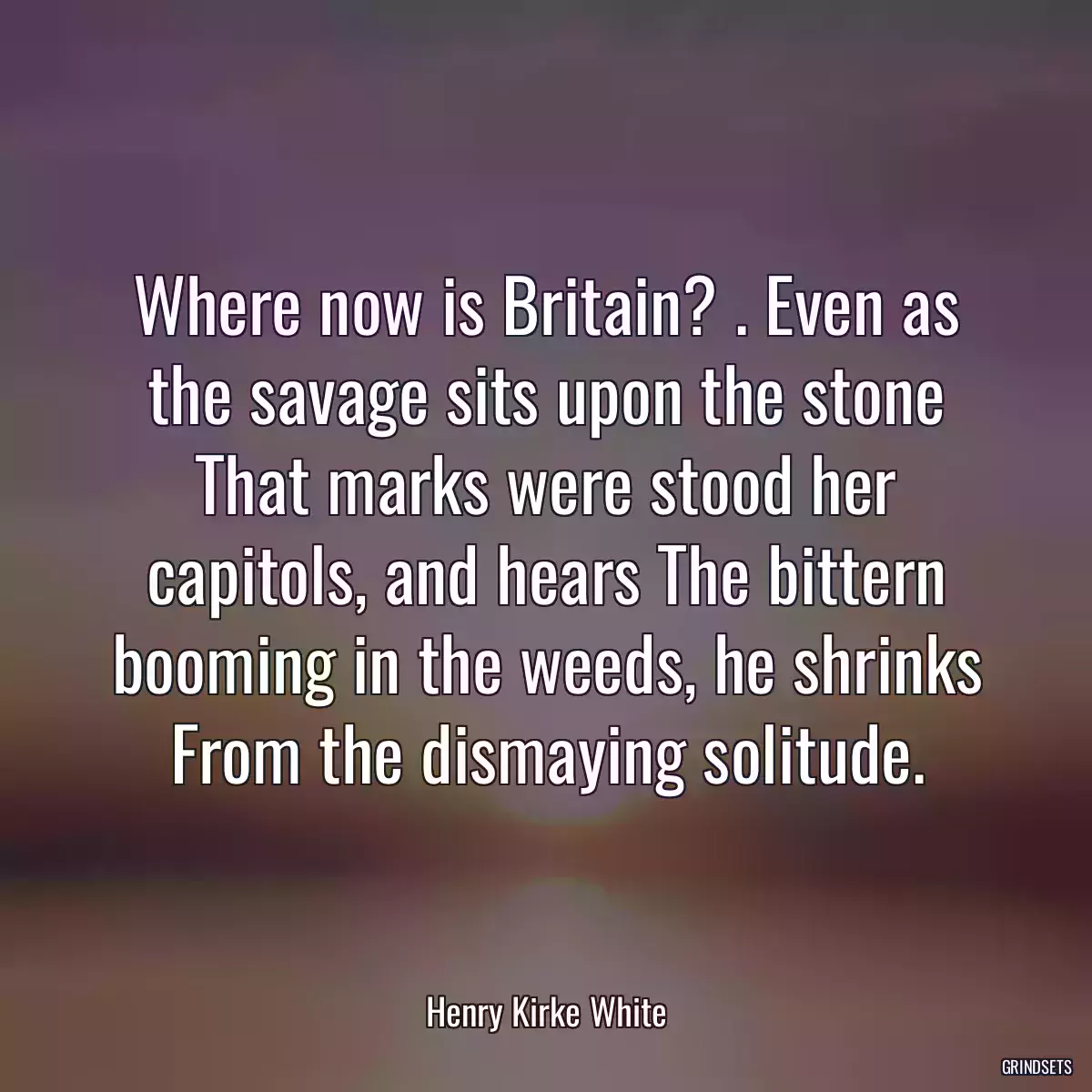 Where now is Britain? . Even as the savage sits upon the stone That marks were stood her capitols, and hears The bittern booming in the weeds, he shrinks From the dismaying solitude.