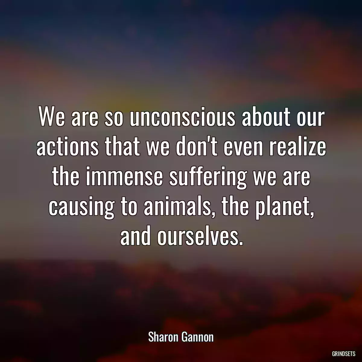 We are so unconscious about our actions that we don\'t even realize the immense suffering we are causing to animals, the planet, and ourselves.