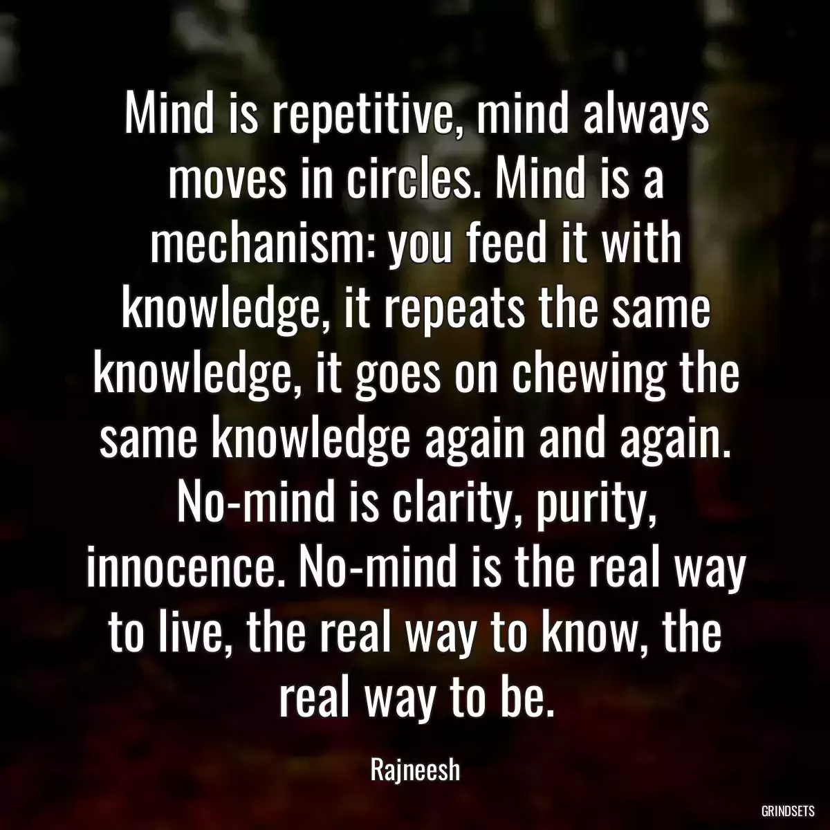 Mind is repetitive, mind always moves in circles. Mind is a mechanism: you feed it with knowledge, it repeats the same knowledge, it goes on chewing the same knowledge again and again. No-mind is clarity, purity, innocence. No-mind is the real way to live, the real way to know, the real way to be.