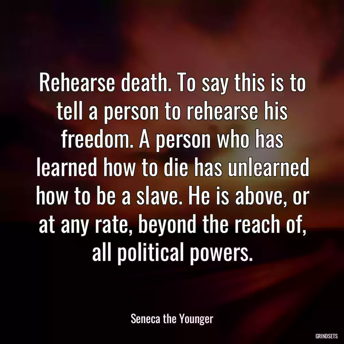 Rehearse death. To say this is to tell a person to rehearse his freedom. A person who has learned how to die has unlearned how to be a slave. He is above, or at any rate, beyond the reach of, all political powers.