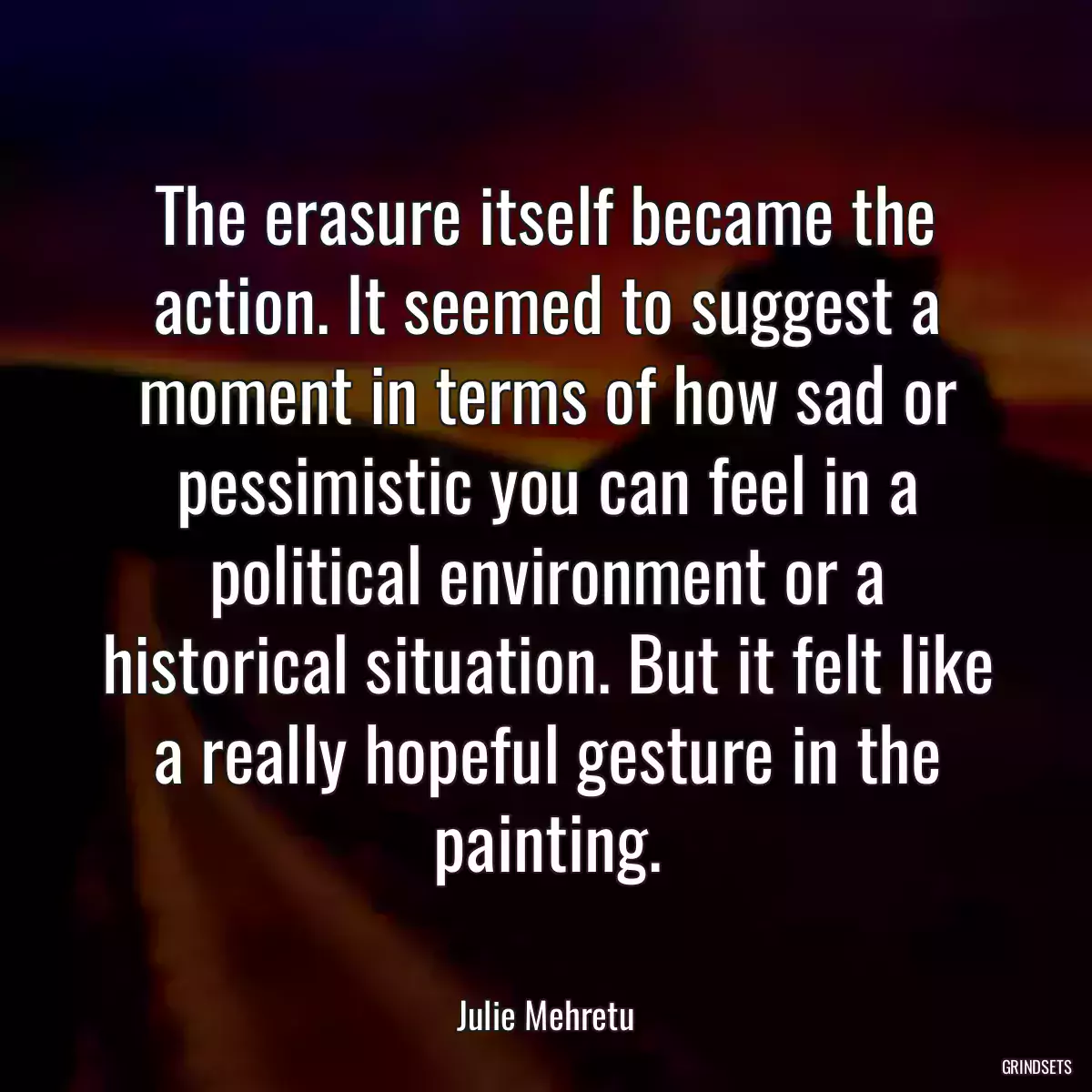 The erasure itself became the action. It seemed to suggest a moment in terms of how sad or pessimistic you can feel in a political environment or a historical situation. But it felt like a really hopeful gesture in the painting.