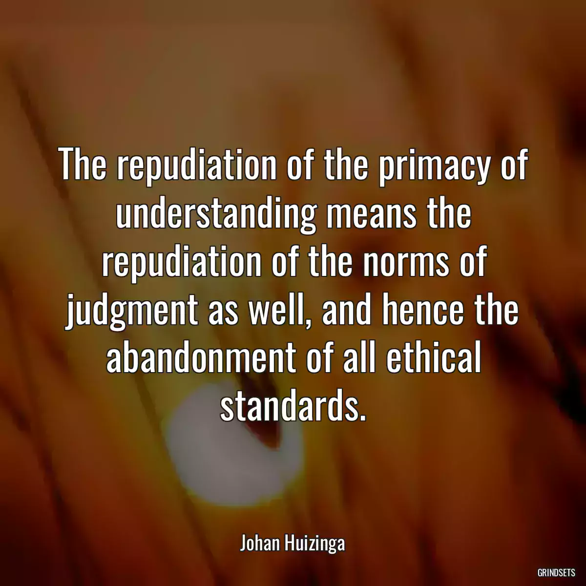 The repudiation of the primacy of understanding means the repudiation of the norms of judgment as well, and hence the abandonment of all ethical standards.