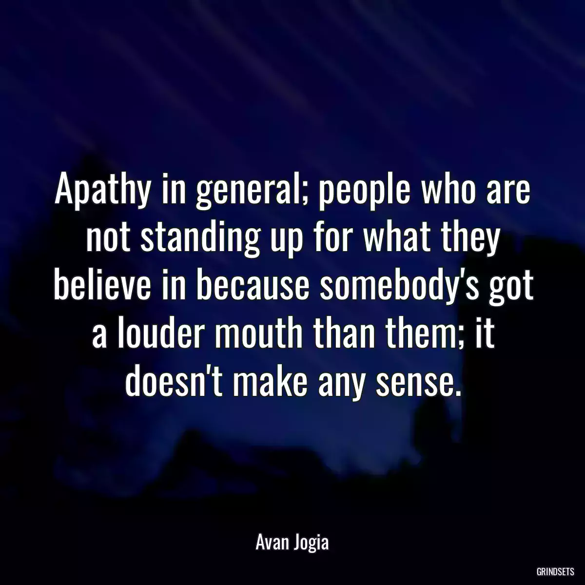 Apathy in general; people who are not standing up for what they believe in because somebody\'s got a louder mouth than them; it doesn\'t make any sense.