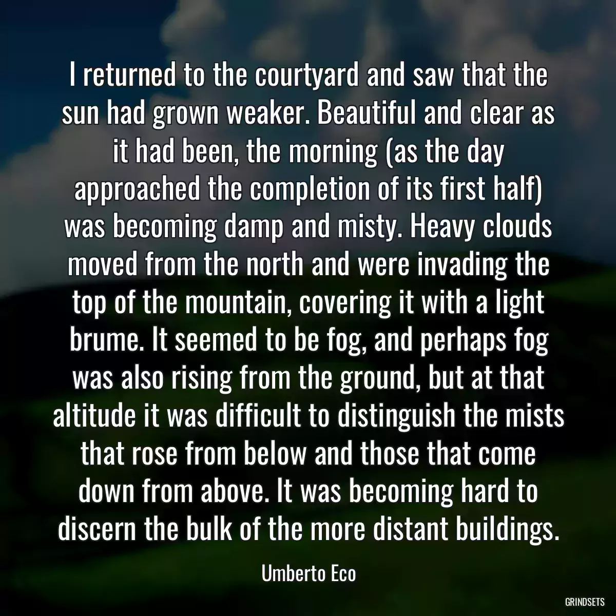 I returned to the courtyard and saw that the sun had grown weaker. Beautiful and clear as it had been, the morning (as the day approached the completion of its first half) was becoming damp and misty. Heavy clouds moved from the north and were invading the top of the mountain, covering it with a light brume. It seemed to be fog, and perhaps fog was also rising from the ground, but at that altitude it was difficult to distinguish the mists that rose from below and those that come down from above. It was becoming hard to discern the bulk of the more distant buildings.