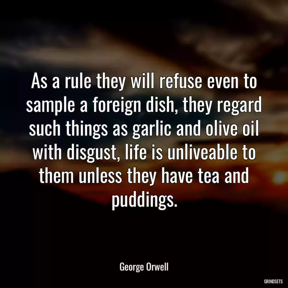 As a rule they will refuse even to sample a foreign dish, they regard such things as garlic and olive oil with disgust, life is unliveable to them unless they have tea and puddings.