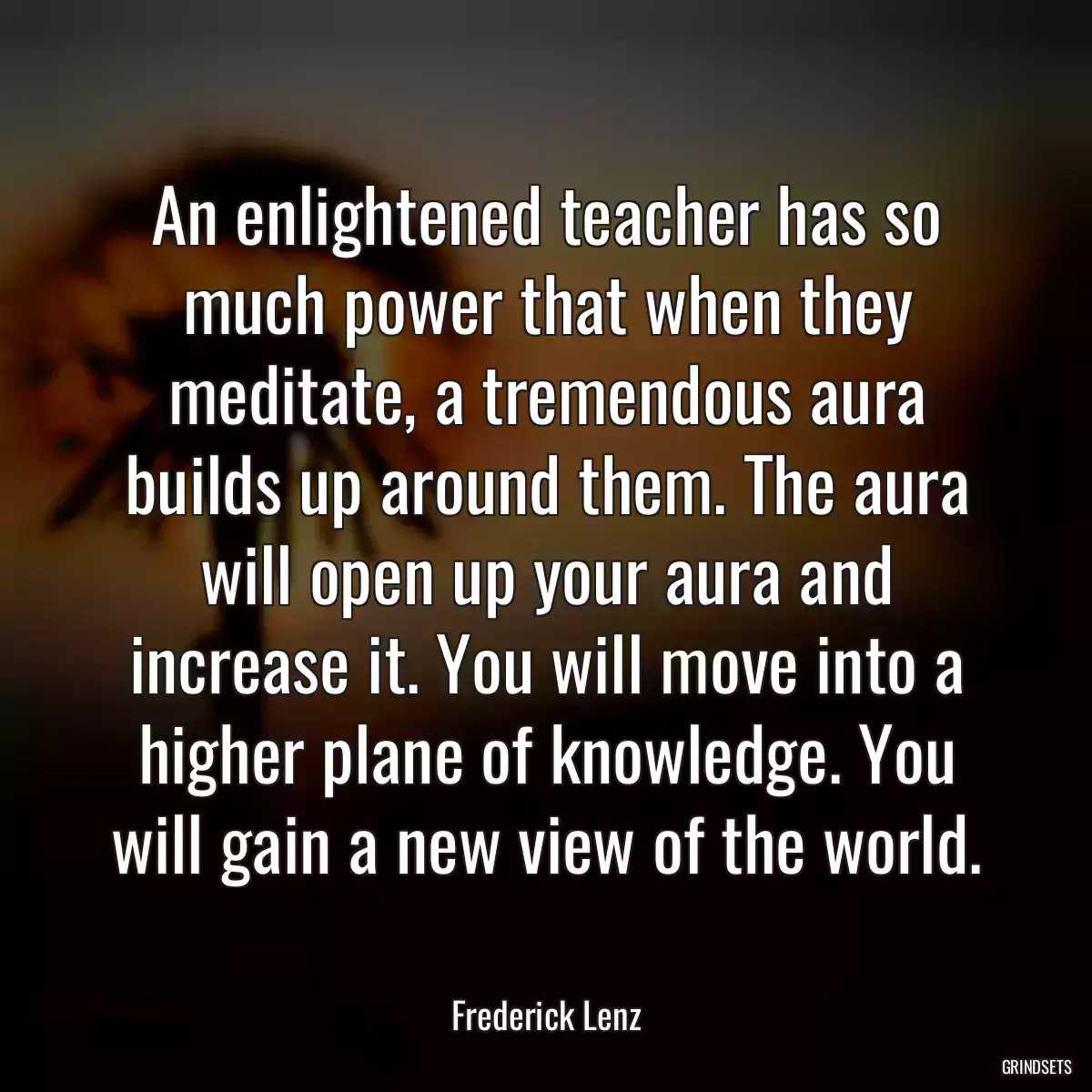 An enlightened teacher has so much power that when they meditate, a tremendous aura builds up around them. The aura will open up your aura and increase it. You will move into a higher plane of knowledge. You will gain a new view of the world.