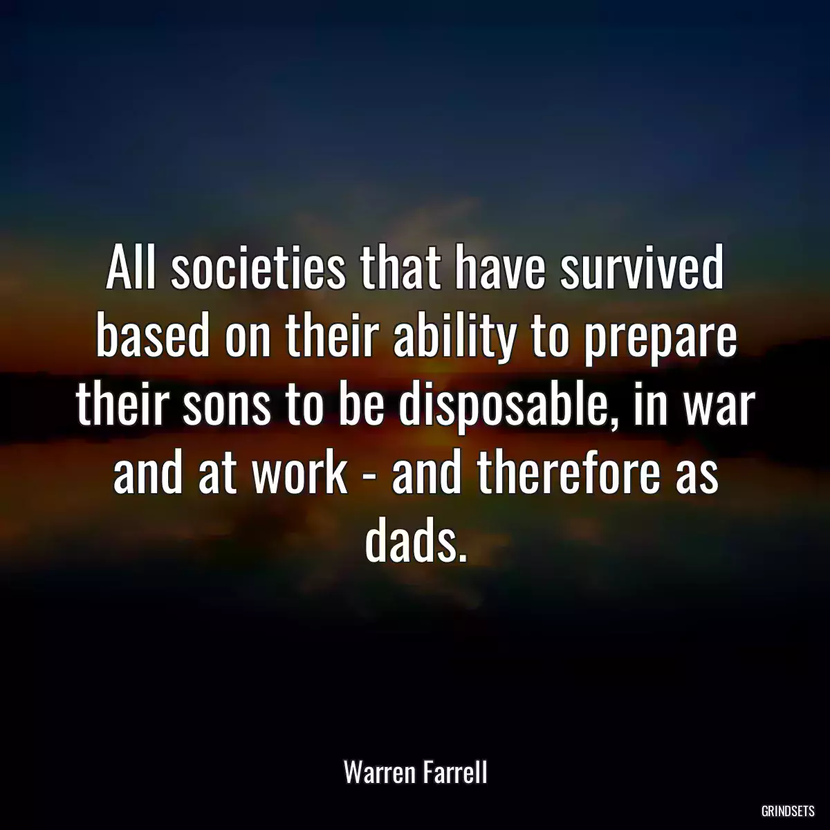 All societies that have survived based on their ability to prepare their sons to be disposable, in war and at work - and therefore as dads.