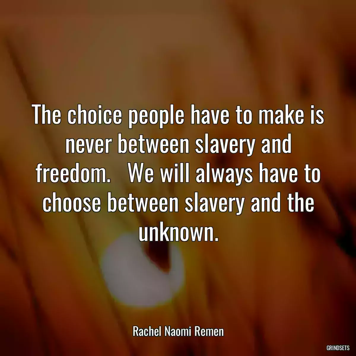 The choice people have to make is never between slavery and freedom.   We will always have to choose between slavery and the unknown.