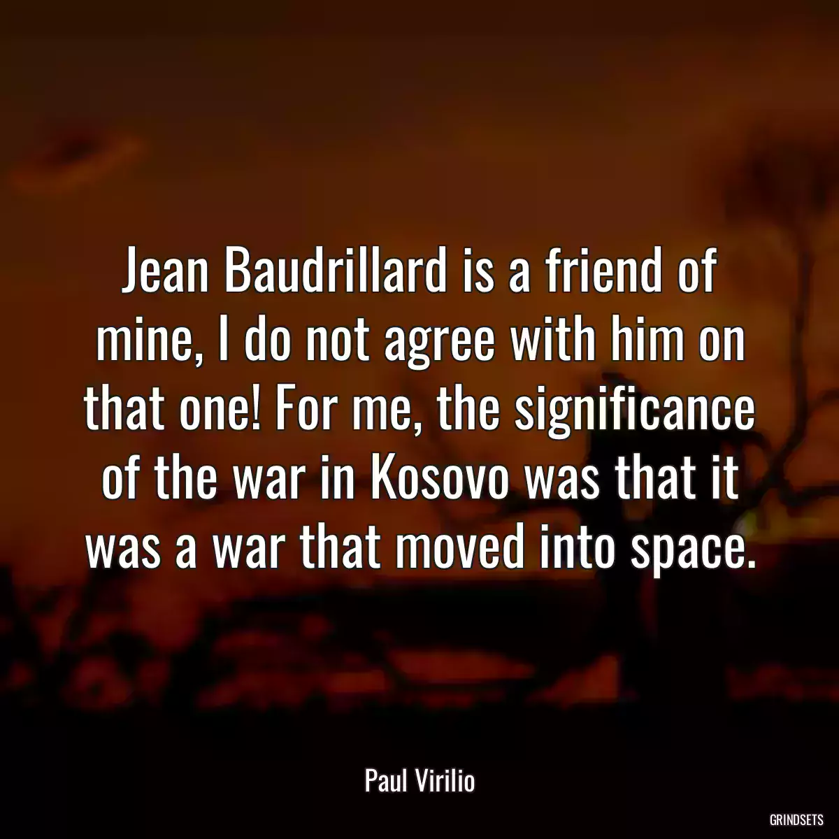 Jean Baudrillard is a friend of mine, I do not agree with him on that one! For me, the significance of the war in Kosovo was that it was a war that moved into space.