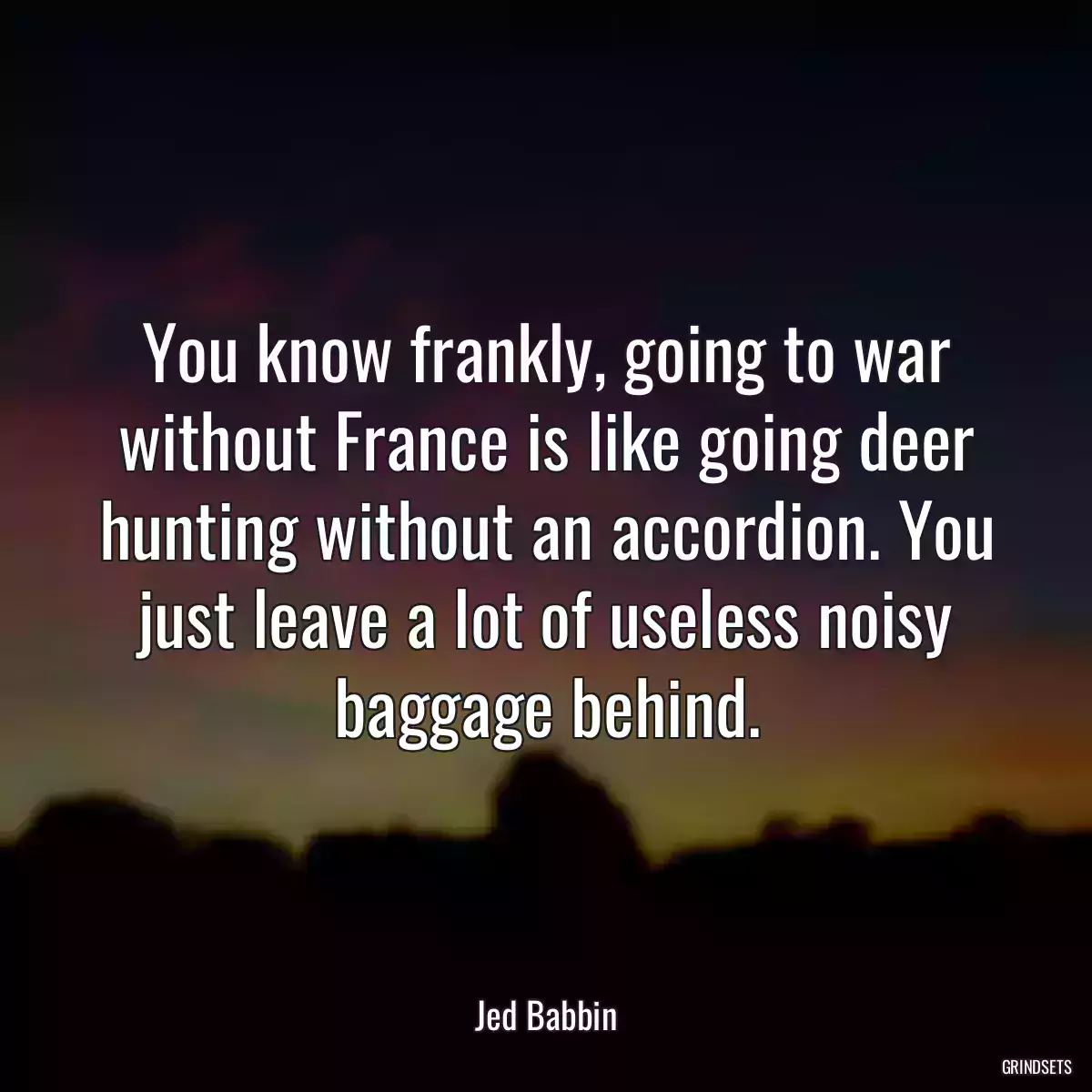 You know frankly, going to war without France is like going deer hunting without an accordion. You just leave a lot of useless noisy baggage behind.