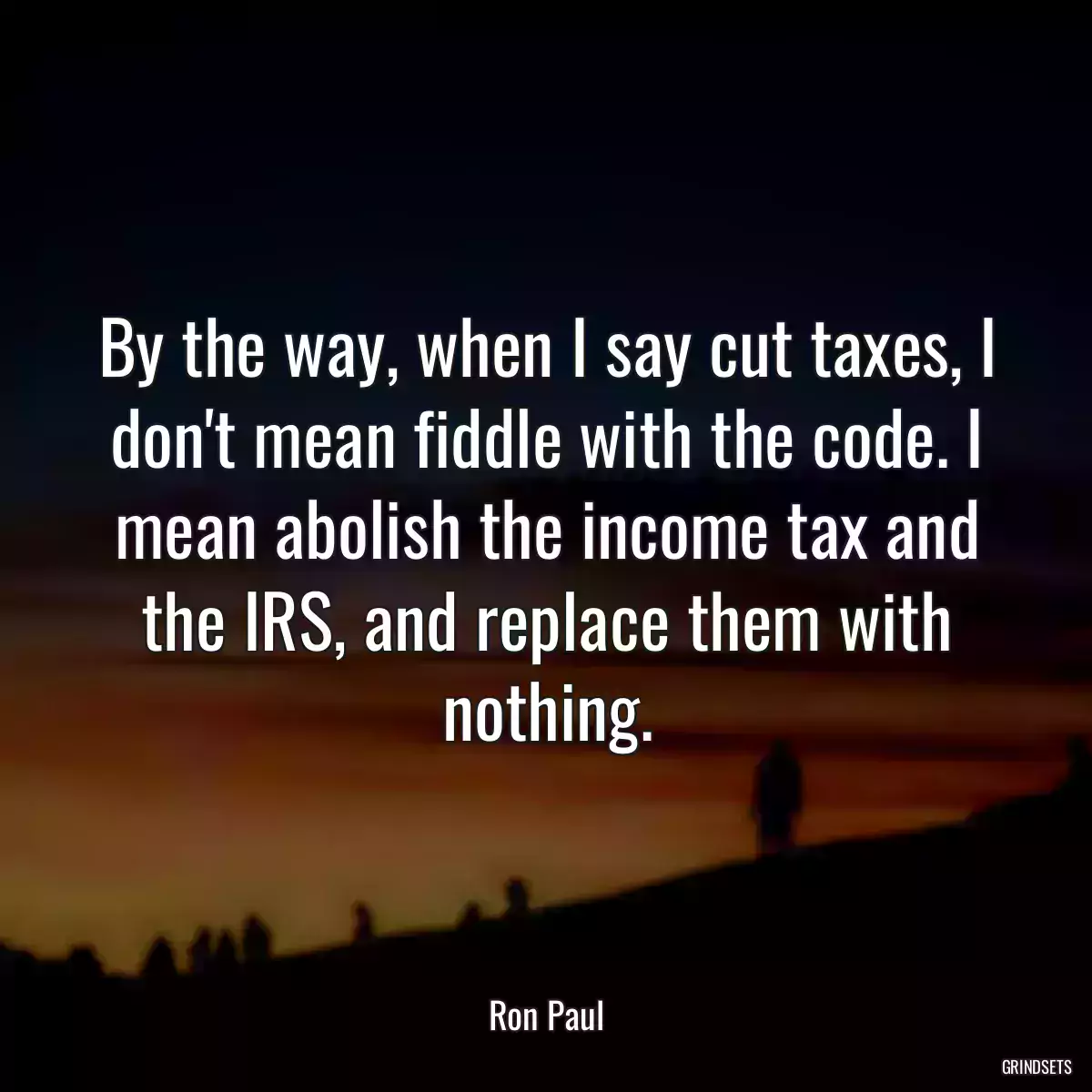 By the way, when I say cut taxes, I don\'t mean fiddle with the code. I mean abolish the income tax and the IRS, and replace them with nothing.