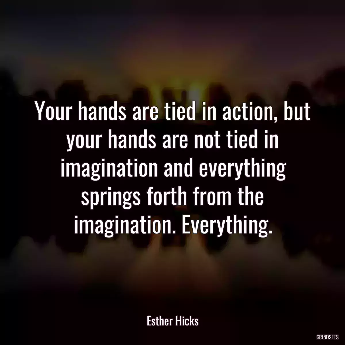 Your hands are tied in action, but your hands are not tied in imagination and everything springs forth from the imagination. Everything.