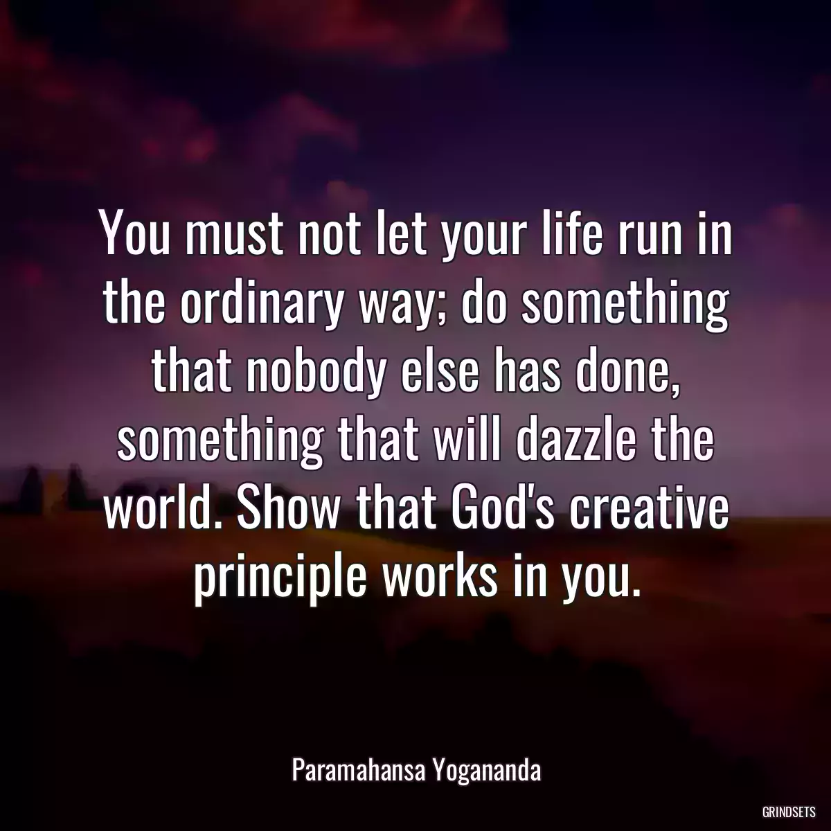 You must not let your life run in the ordinary way; do something that nobody else has done, something that will dazzle the world. Show that God\'s creative principle works in you.