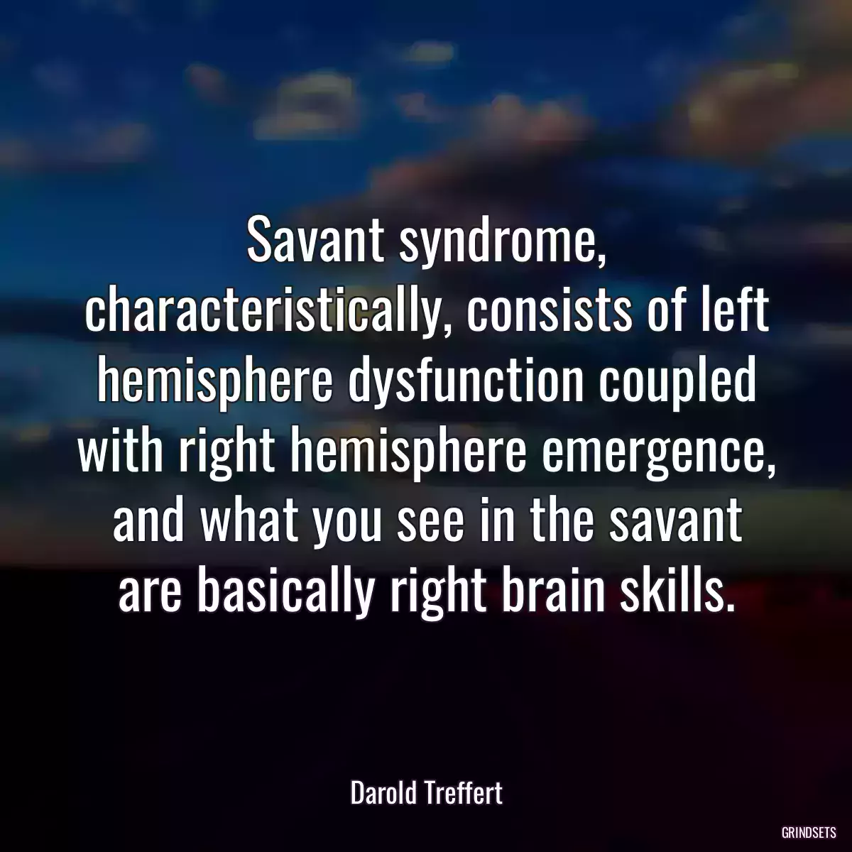 Savant syndrome, characteristically, consists of left hemisphere dysfunction coupled with right hemisphere emergence, and what you see in the savant are basically right brain skills.