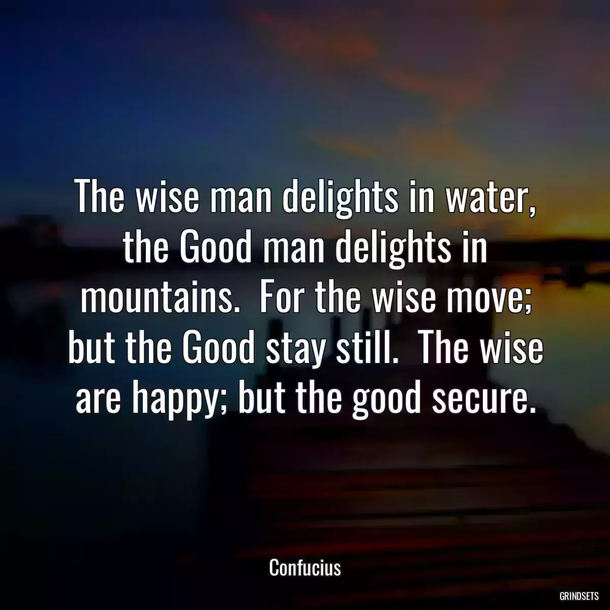 The wise man delights in water, the Good man delights in mountains.  For the wise move; but the Good stay still.  The wise are happy; but the good secure.